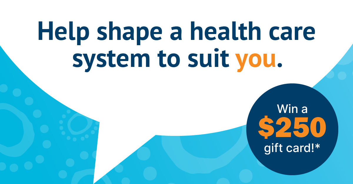 A graphic image with speech bubble and text on a blue background reads: Help shape a health care system to suit you. Win a $250 gift card!*